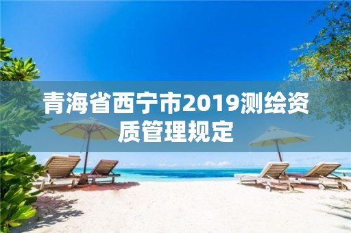 青海省西寧市2019測繪資質(zhì)管理規(guī)定