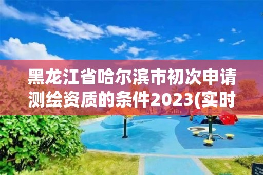 黑龍江省哈爾濱市初次申請測繪資質的條件2023(實時/更新中)