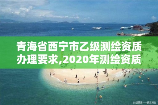 青海省西寧市乙級測繪資質辦理要求,2020年測繪資質乙級需要什么條件