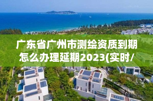 廣東省廣州市測繪資質到期怎么辦理延期2023(實時/更新中)