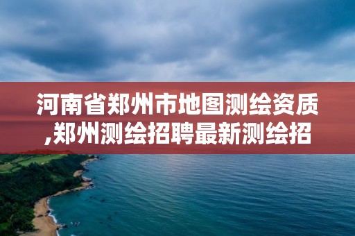 河南省鄭州市地圖測繪資質(zhì),鄭州測繪招聘最新測繪招聘