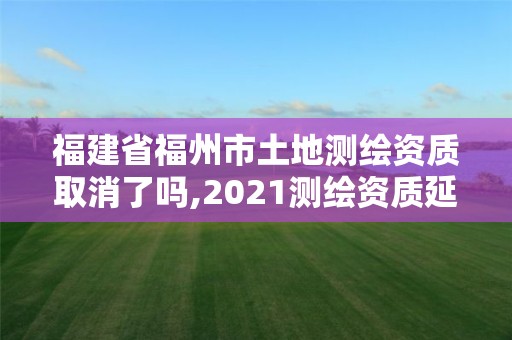 福建省福州市土地測繪資質取消了嗎,2021測繪資質延期公告福建省。