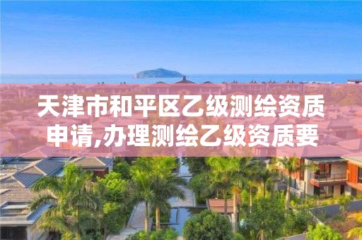 天津市和平區(qū)乙級測繪資質(zhì)申請,辦理測繪乙級資質(zhì)要求