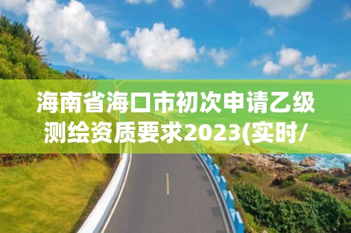 海南省海口市初次申請乙級測繪資質要求2023(實時/更新中)