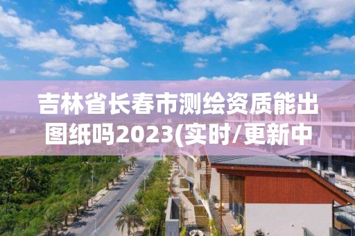 吉林省長春市測繪資質能出圖紙嗎2023(實時/更新中)