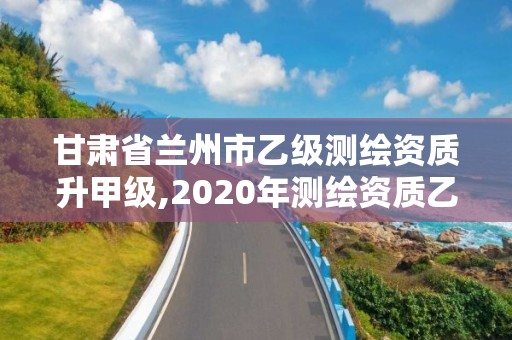 甘肅省蘭州市乙級測繪資質(zhì)升甲級,2020年測繪資質(zhì)乙級需要什么條件