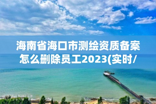 海南省?？谑袦y繪資質備案怎么刪除員工2023(實時/更新中)