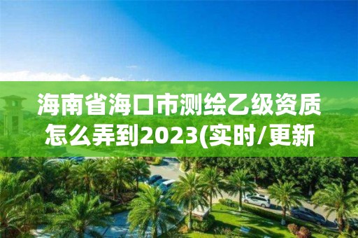 海南省海口市測繪乙級資質怎么弄到2023(實時/更新中)