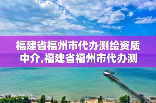 福建省福州市代辦測繪資質中介,福建省福州市代辦測繪資質中介有哪些