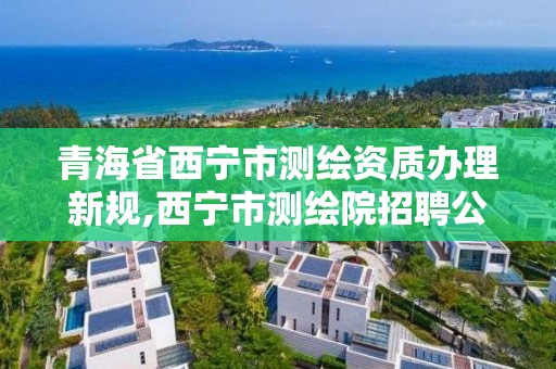 青海省西寧市測繪資質辦理新規,西寧市測繪院招聘公示