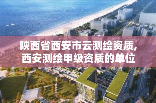 陜西省西安市云測繪資質,西安測繪甲級資質的單位