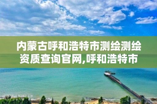 內蒙古呼和浩特市測繪測繪資質查詢官網,呼和浩特市測繪公司