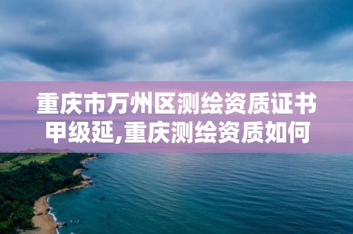 重慶市萬州區測繪資質證書甲級延,重慶測繪資質如何辦理