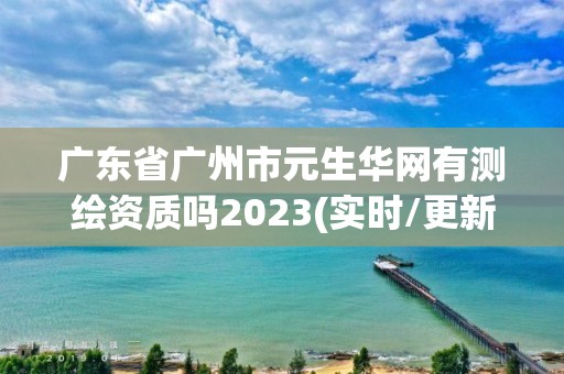 廣東省廣州市元生華網有測繪資質嗎2023(實時/更新中)