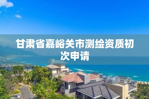 甘肅省嘉峪關市測繪資質初次申請