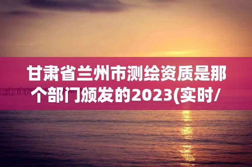 甘肅省蘭州市測繪資質是那個部門頒發的2023(實時/更新中)