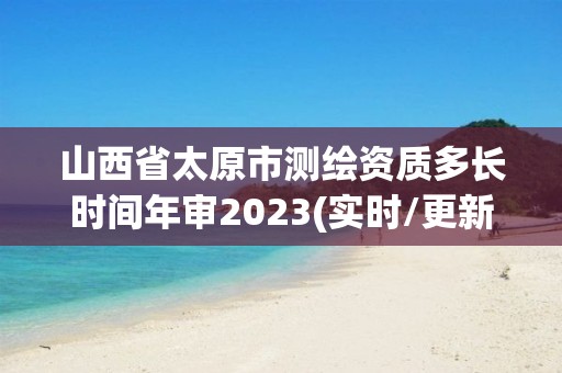 山西省太原市測繪資質多長時間年審2023(實時/更新中)