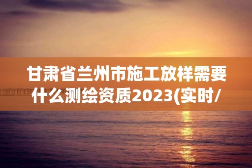 甘肅省蘭州市施工放樣需要什么測繪資質2023(實時/更新中)