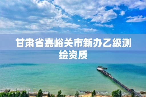 甘肅省嘉峪關市新辦乙級測繪資質