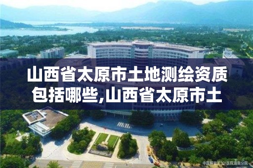 山西省太原市土地測繪資質包括哪些,山西省太原市土地測繪資質包括哪些內容