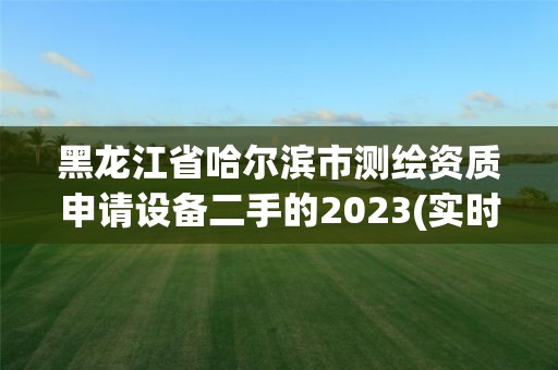 黑龍江省哈爾濱市測繪資質申請設備二手的2023(實時/更新中)