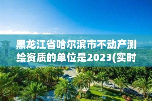 黑龍江省哈爾濱市不動產(chǎn)測繪資質(zhì)的單位是2023(實時/更新中)