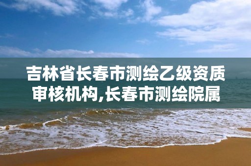 吉林省長春市測繪乙級資質審核機構,長春市測繪院屬于什么單位