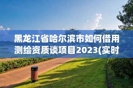 黑龍江省哈爾濱市如何借用測繪資質(zhì)談項目2023(實時/更新中)