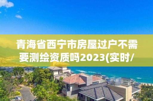 青海省西寧市房屋過戶不需要測繪資質嗎2023(實時/更新中)