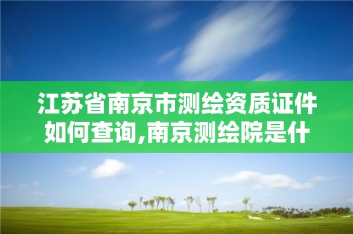 江蘇省南京市測繪資質證件如何查詢,南京測繪院是什么單位