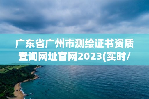 廣東省廣州市測繪證書資質查詢網址官網2023(實時/更新中)