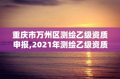 重慶市萬州區(qū)測繪乙級資質(zhì)申報,2021年測繪乙級資質(zhì)申報制度