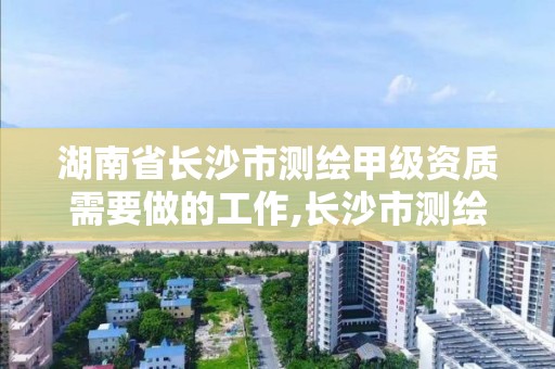 湖南省長沙市測繪甲級資質需要做的工作,長沙市測繪資質單位名單。