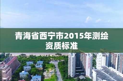 青海省西寧市2015年測繪資質(zhì)標準