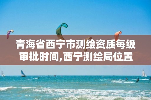 青海省西寧市測繪資質每級審批時間,西寧測繪局位置。