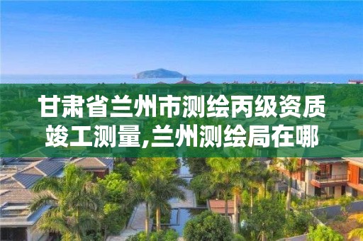 甘肅省蘭州市測繪丙級資質竣工測量,蘭州測繪局在哪兒