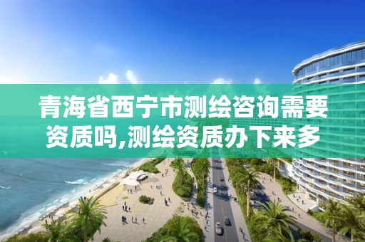 青海省西寧市測繪咨詢需要資質嗎,測繪資質辦下來多少錢