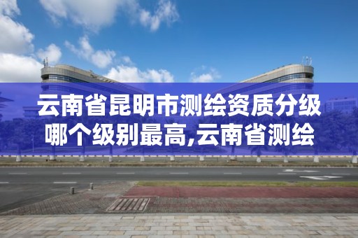 云南省昆明市測繪資質分級哪個級別最高,云南省測繪資質單位