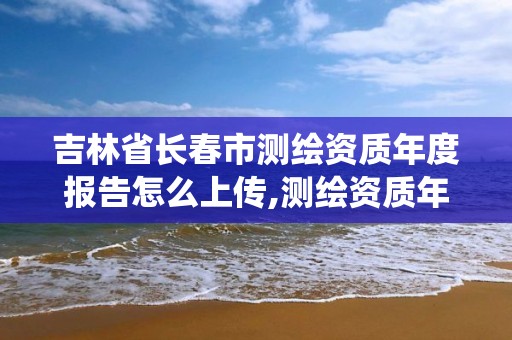 吉林省長春市測繪資質(zhì)年度報告怎么上傳,測繪資質(zhì)年報系統(tǒng)。