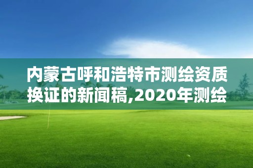 內蒙古呼和浩特市測繪資質換證的新聞稿,2020年測繪資質換證。