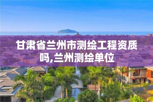 甘肅省蘭州市測繪工程資質嗎,蘭州測繪單位