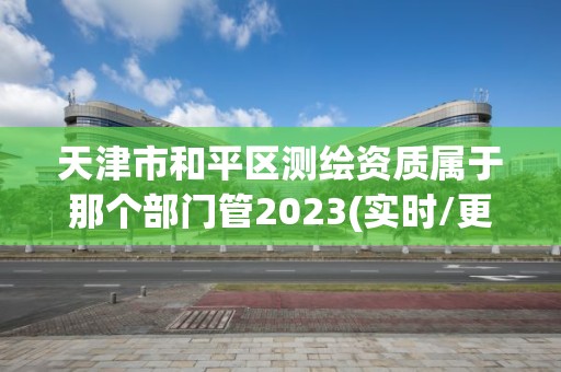 天津市和平區(qū)測繪資質屬于那個部門管2023(實時/更新中)