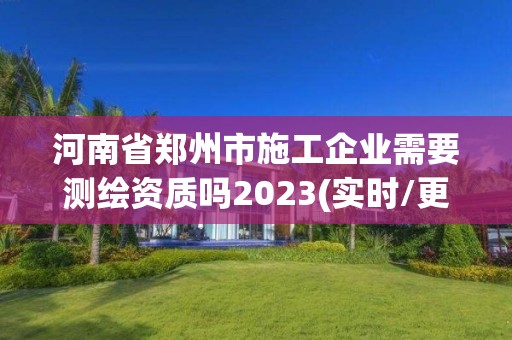 河南省鄭州市施工企業需要測繪資質嗎2023(實時/更新中)