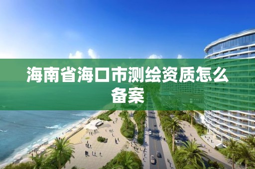 海南省海口市測繪資質怎么備案