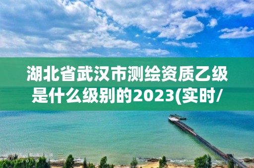 湖北省武漢市測繪資質乙級是什么級別的2023(實時/更新中)