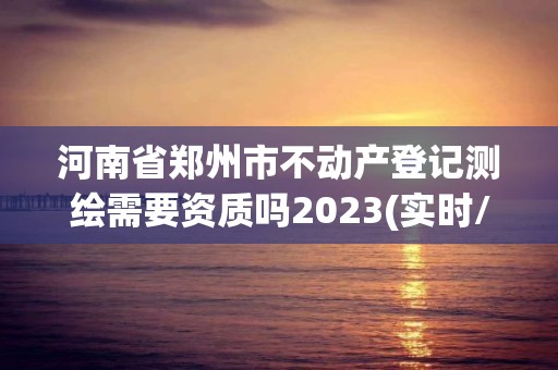 河南省鄭州市不動產登記測繪需要資質嗎2023(實時/更新中)