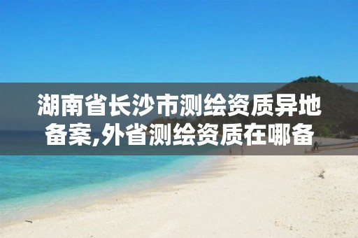 湖南省長沙市測繪資質(zhì)異地備案,外省測繪資質(zhì)在哪備案