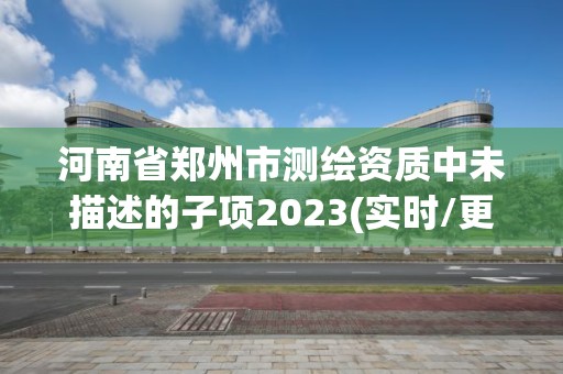 河南省鄭州市測繪資質中未描述的子項2023(實時/更新中)