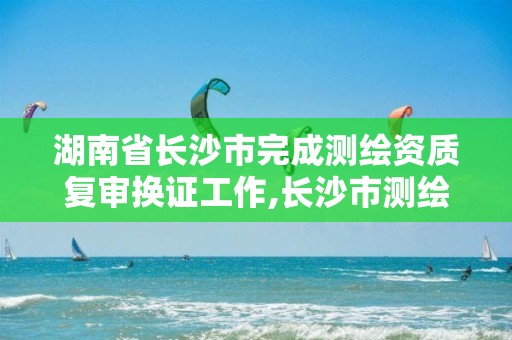 湖南省長(zhǎng)沙市完成測(cè)繪資質(zhì)復(fù)審換證工作,長(zhǎng)沙市測(cè)繪資質(zhì)單位名單