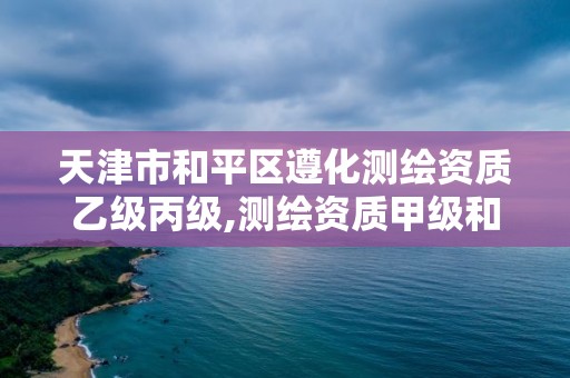 天津市和平區遵化測繪資質乙級丙級,測繪資質甲級和乙級的區別